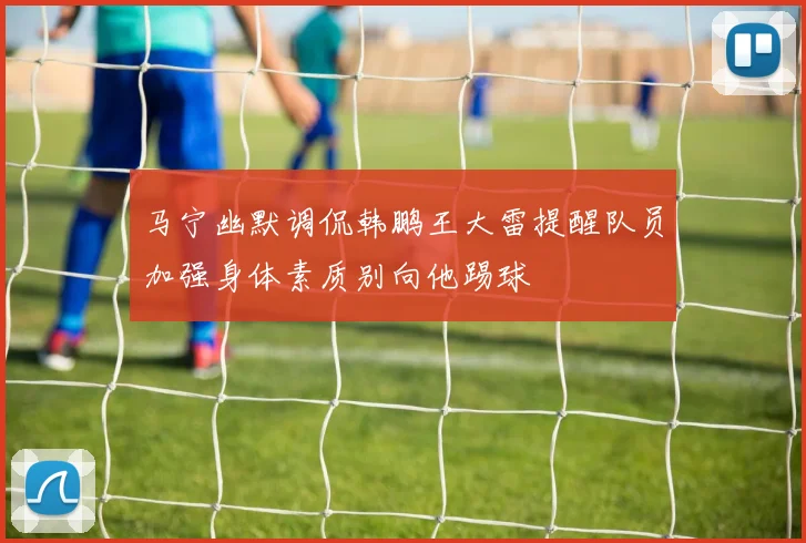 马宁幽默调侃韩鹏王大雷提醒队员加强身体素质别向他踢球