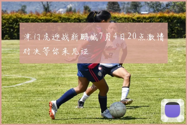 津门虎迎战新鹏城7月4日20点激情对决等你来见证