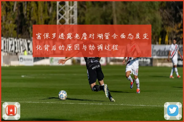 富保罗透露老詹对湖管会面态度变化背后的原因与协调过程