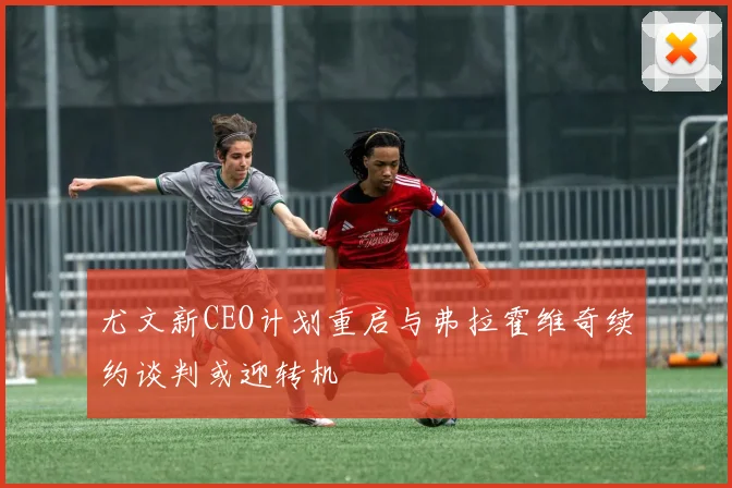 尤文新CEO计划重启与弗拉霍维奇续约谈判或迎转机