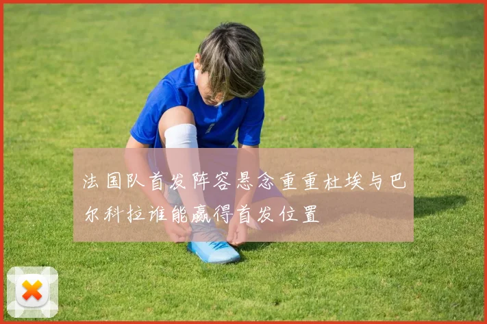法国队首发阵容悬念重重杜埃与巴尔科拉谁能赢得首发位置