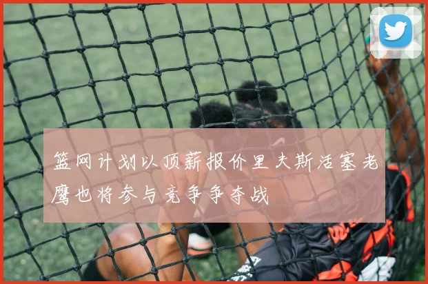 篮网计划以顶薪报价里夫斯活塞老鹰也将参与竞争争夺战