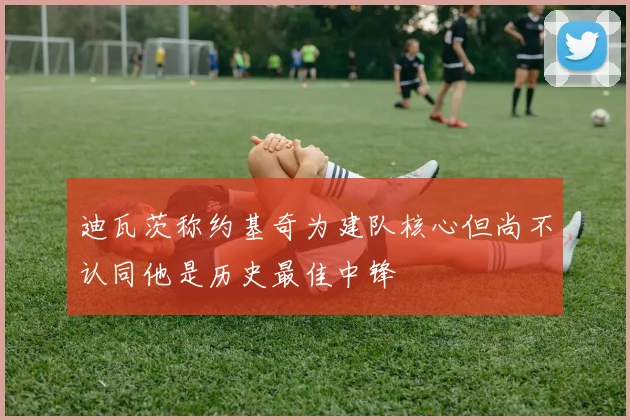 迪瓦茨称约基奇为建队核心但尚不认同他是历史最佳中锋