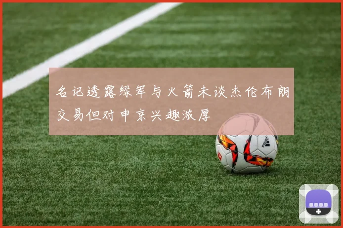 名记透露绿军与火箭未谈杰伦布朗交易但对申京兴趣浓厚