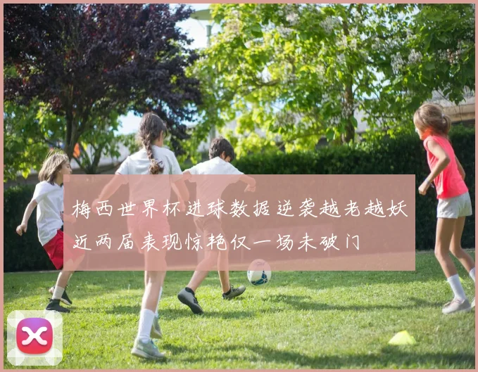 梅西世界杯进球数据逆袭越老越妖近两届表现惊艳仅一场未破门