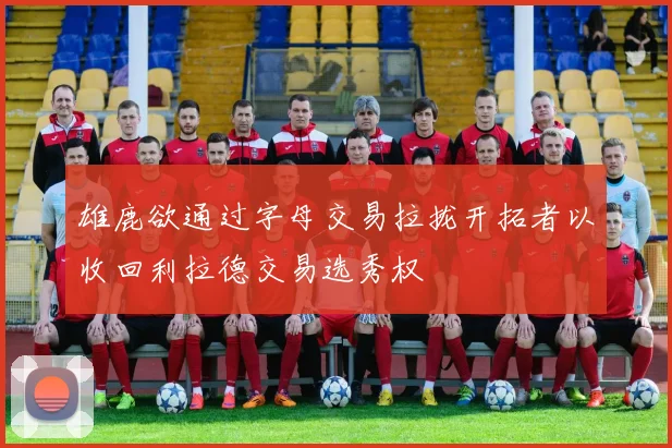雄鹿欲通过字母交易拉拢开拓者以收回利拉德交易选秀权