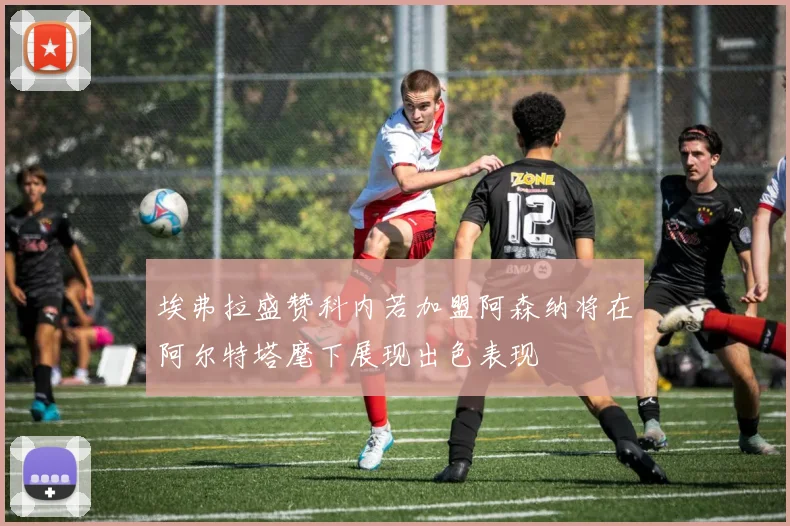 埃弗拉盛赞科内若加盟阿森纳将在阿尔特塔麾下展现出色表现