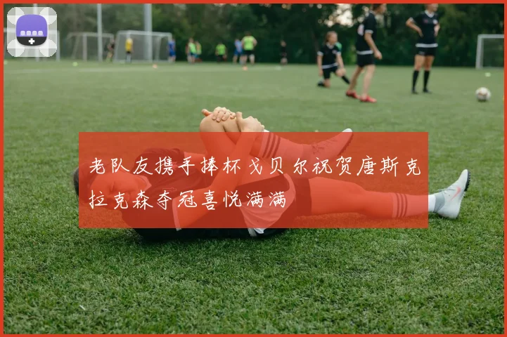 老队友携手捧杯戈贝尔祝贺唐斯克拉克森夺冠喜悦满满